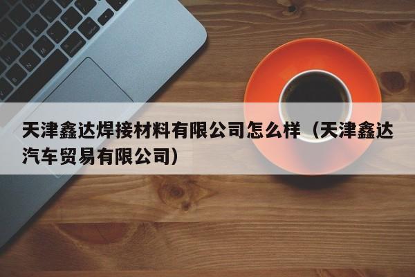 天津鑫達(dá)焊接材料有限公司怎么樣（天津鑫達(dá)汽車貿(mào)易有限公司）