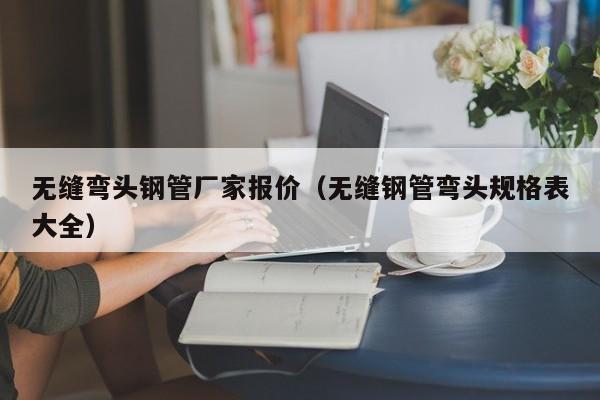 無(wú)縫彎頭鋼管廠家報(bào)價(jià)（無(wú)縫鋼管彎頭規(guī)格表大全）