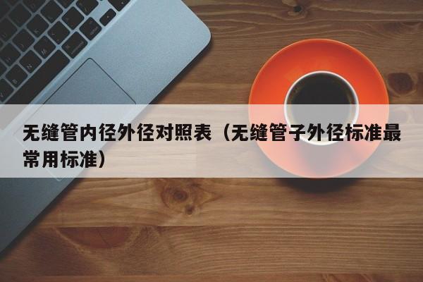 無(wú)縫管內(nèi)徑外徑對(duì)照表（無(wú)縫管子外徑標(biāo)準(zhǔn)最常用標(biāo)準(zhǔn)）