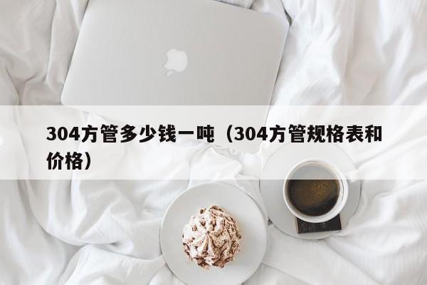 304方管多少錢一噸（304方管規(guī)格表和價格）