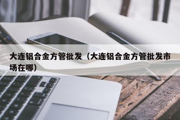 大連鋁合金方管批發(fā)（大連鋁合金方管批發(fā)市場(chǎng)在哪）