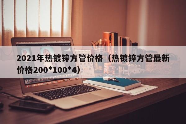 2021年熱鍍鋅方管價(jià)格（熱鍍鋅方管最新價(jià)格200*100*4）