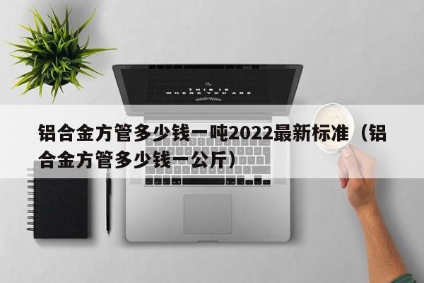 鋁合金方管多少錢一噸2022最新標準（鋁合金方管多少錢一公斤）