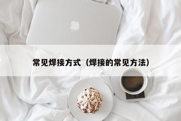 常見焊接方式（焊接的常見方法）