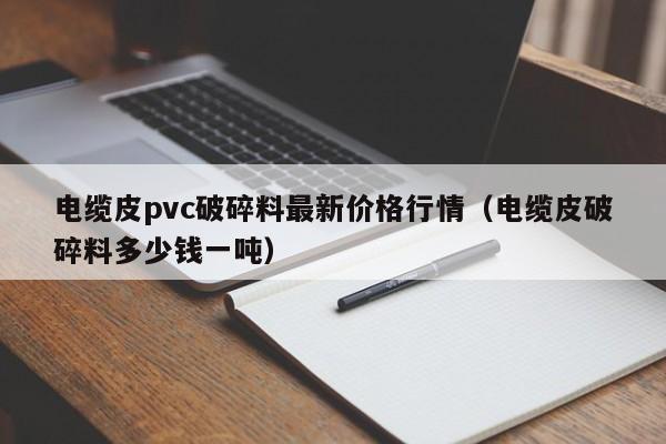 電纜皮pvc破碎料最新價(jià)格行情（電纜皮破碎料多少錢一噸）