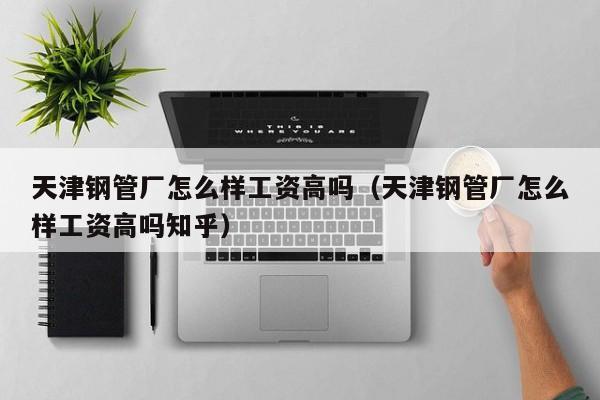 天津鋼管廠怎么樣工資高嗎（天津鋼管廠怎么樣工資高嗎知乎）