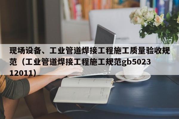 現(xiàn)場設(shè)備、工業(yè)管道焊接工程施工質(zhì)量驗(yàn)收規(guī)范（工業(yè)管道焊接工程施工規(guī)范gb502312011）