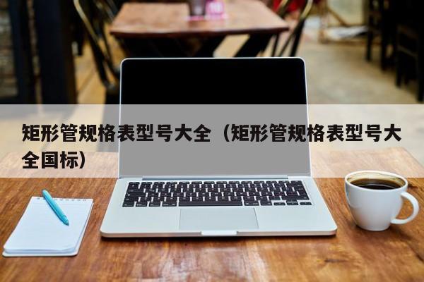 矩形管規(guī)格表型號大全（矩形管規(guī)格表型號大全國標(biāo)）
