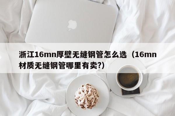 浙江16mn厚壁無(wú)縫鋼管怎么選（16mn材質(zhì)無(wú)縫鋼管哪里有賣(mài)?）