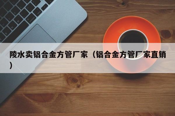 陵水賣鋁合金方管廠家（鋁合金方管廠家直銷）