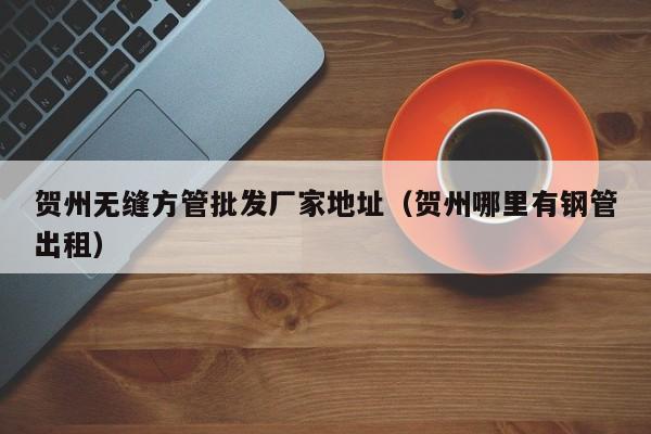 賀州無(wú)縫方管批發(fā)廠家地址（賀州哪里有鋼管出租）