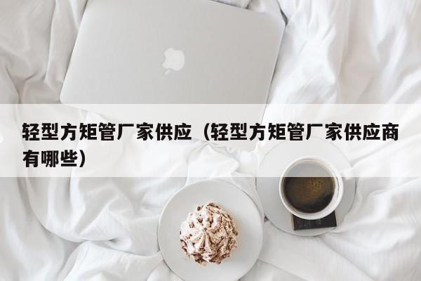 輕型方矩管廠家供應(yīng)（輕型方矩管廠家供應(yīng)商有哪些）