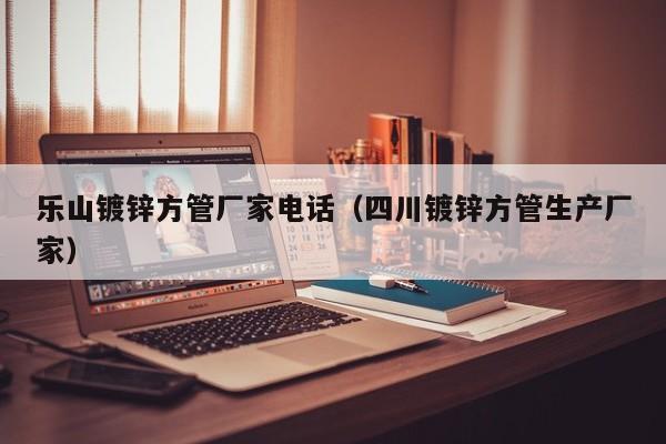樂(lè)山鍍鋅方管廠家電話（四川鍍鋅方管生產(chǎn)廠家）