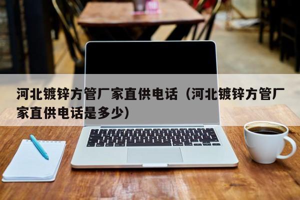 河北鍍鋅方管廠家直供電話（河北鍍鋅方管廠家直供電話是多少）