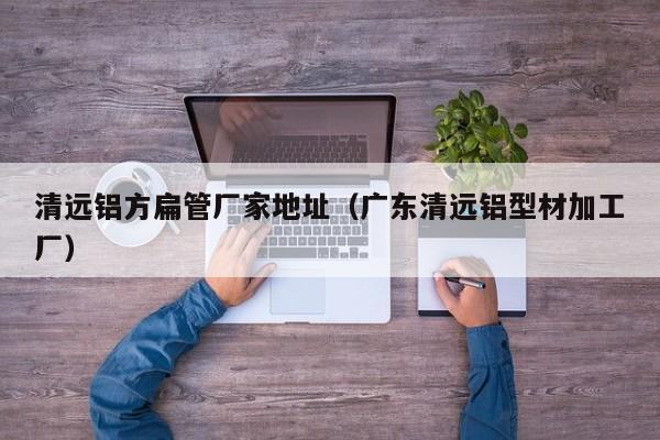 清遠(yuǎn)鋁方扁管廠(chǎng)家地址（廣東清遠(yuǎn)鋁型材加工廠(chǎng)）