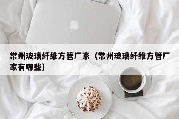常州玻璃纖維方管廠家（常州玻璃纖維方管廠家有哪些）