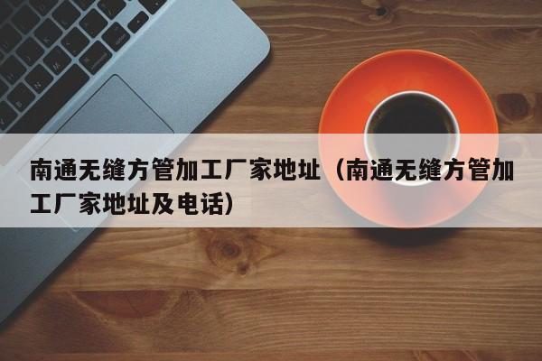 南通無(wú)縫方管加工廠家地址（南通無(wú)縫方管加工廠家地址及電話）