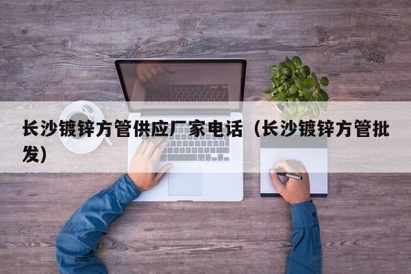 長(zhǎng)沙鍍鋅方管供應(yīng)廠家電話（長(zhǎng)沙鍍鋅方管批發(fā)）