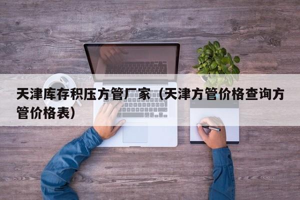 天津庫存積壓方管廠家（天津方管價(jià)格查詢方管價(jià)格表）