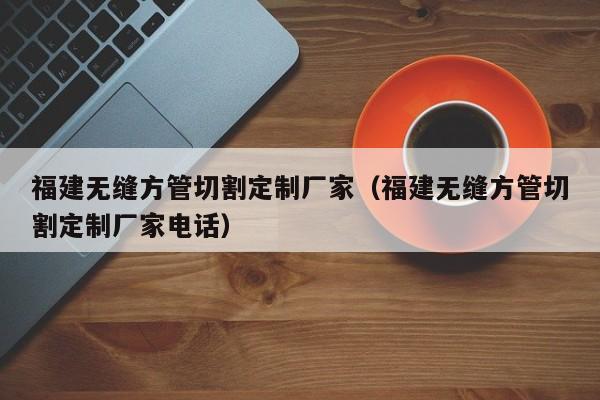 福建無縫方管切割定制廠家（福建無縫方管切割定制廠家電話）
