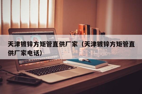 天津鍍鋅方矩管直供廠家（天津鍍鋅方矩管直供廠家電話）