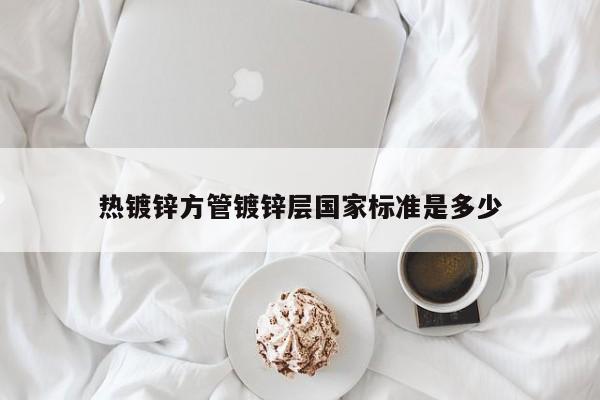 熱鍍鋅方管鍍鋅層國家標(biāo)準(zhǔn)是多少