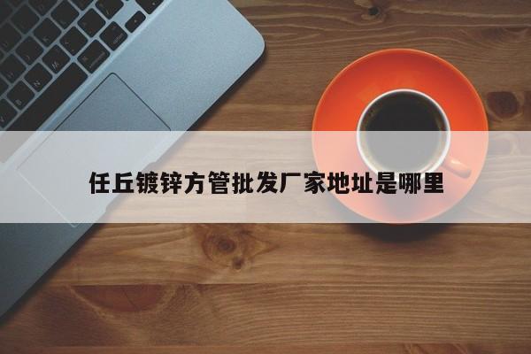 任丘鍍鋅方管批發(fā)廠家地址是哪里